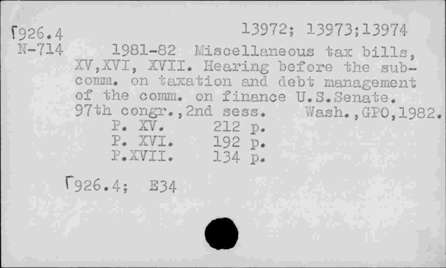 ﻿F926.4
H-714
13972; 13973:13974
1981-82 Miscellaneous tax bills, XV,XVI, XVII. Hearing before the subcomm. on taxation and debt management of the comm, on finance U.S.Senate. 97th congr.,2nd sess. Wash.,GIO,1982.
P. XV.	212	p.
P. XVI.	192	p.
P.XVII.	134	p.
f926.4; E34